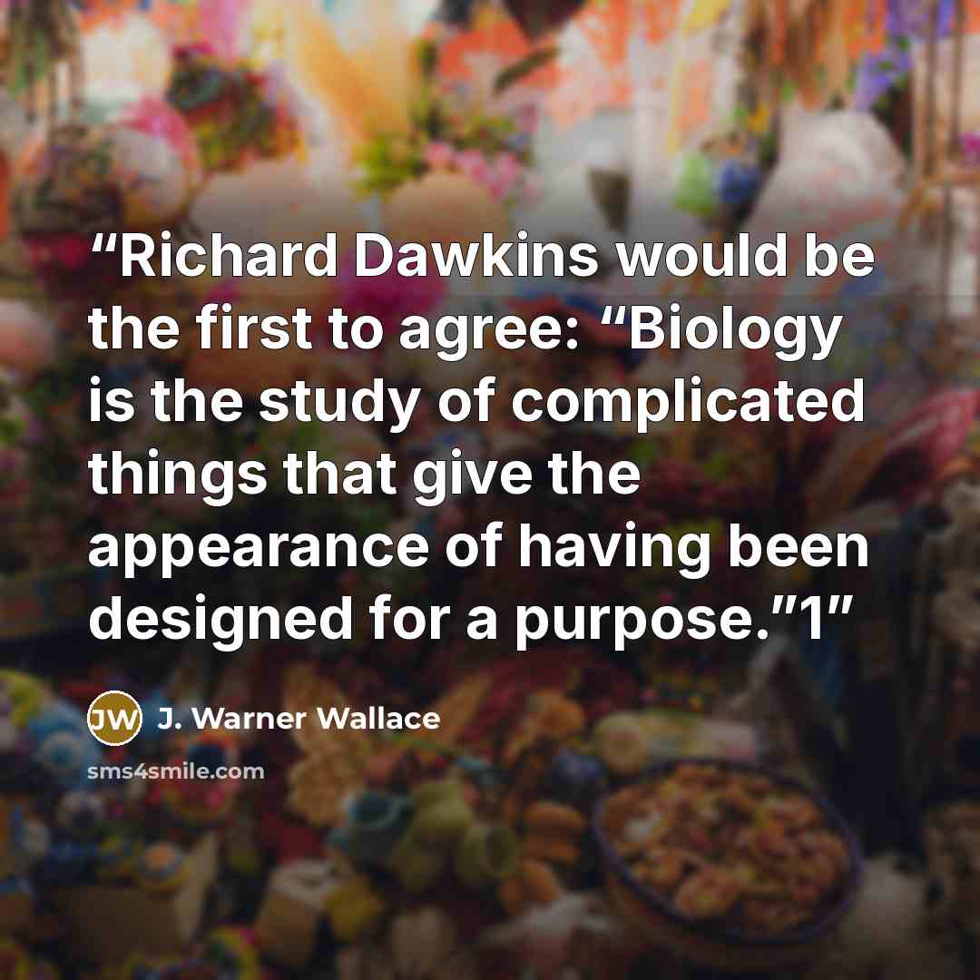“Richard Dawkins would be the first to agree: “Biology is the study of complicated things that give the appearance of having been designed for a purpose.”1” quote by J. Warner Wallace
