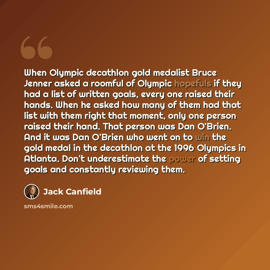 “When Olympic decathlon gold medalist Bruce Jenner asked a roomful of Olympic hopefuls if they had a list of written goals, every one raised their hands. When he asked how many of them had that list with them right that moment, only one person raised their hand. That person was Dan O'Brien. And it…” quote by Jack Canfield