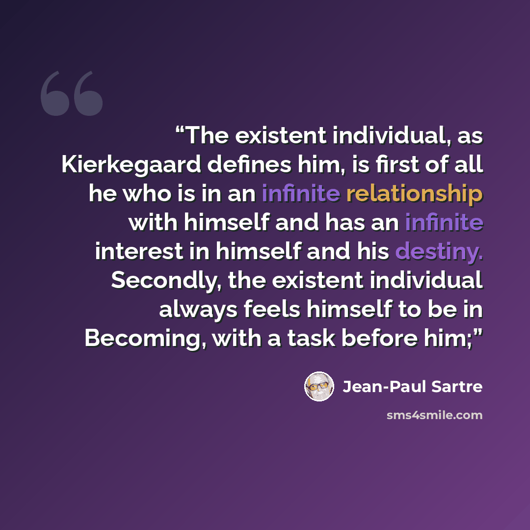 “The existent individual, as Kierkegaard defines him, is first of all he who is in an infinite relationship with himself and has an infinite interest in himself and his destiny. Secondly, the existent individual always feels himself to be in Becoming, with a task before him;” quote by Jean-Paul Sartre