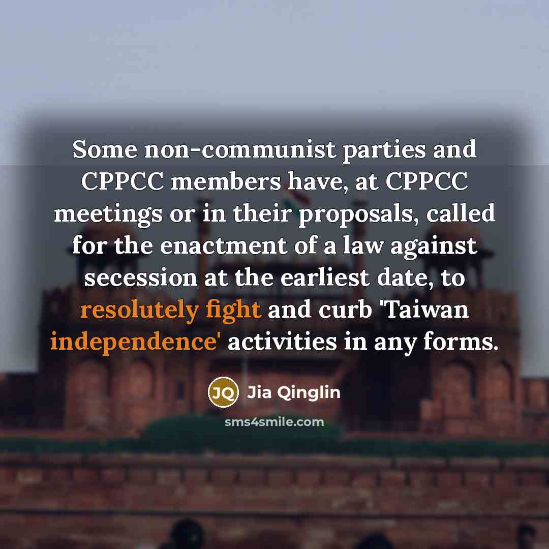 “Some non-communist parties and CPPCC members have, at CPPCC meetings or in their proposals, called for the enactment of a law against secession at the earliest date, to resolutely fight and curb 'Taiwan independence' activities in any forms.” quote by Jia Qinglin