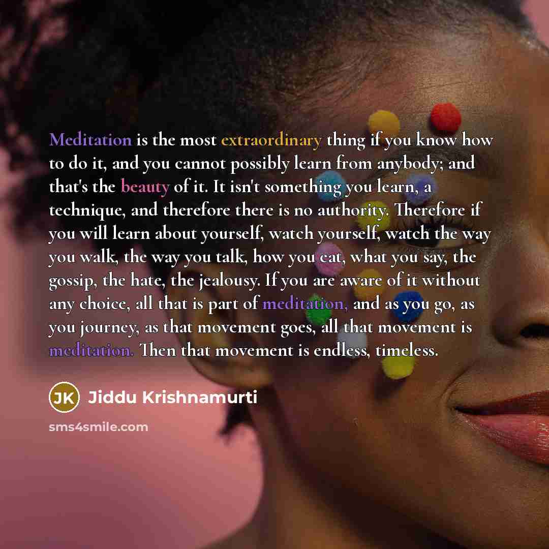 “Meditation is the most extraordinary thing if you know how to do it, and you cannot possibly learn from anybody; and that's the beauty of it. It isn't something you learn, a technique, and therefore there is no authority. Therefore if you will learn about yourself, watch yourself, watch the way…” quote by Jiddu Krishnamurti