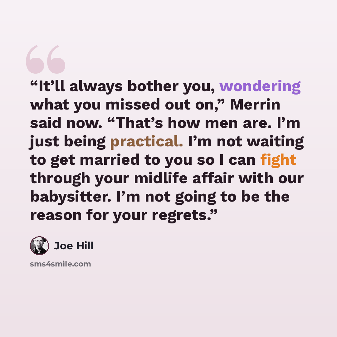 “It’ll always bother you, wondering what you missed out on,” Merrin said now. “That’s how men are. I’m just being practical. I’m not waiting to get married to you so I can fight through your midlife affair with our babysitter. I’m not going to be the reason for your regrets.” quote by Joe Hill