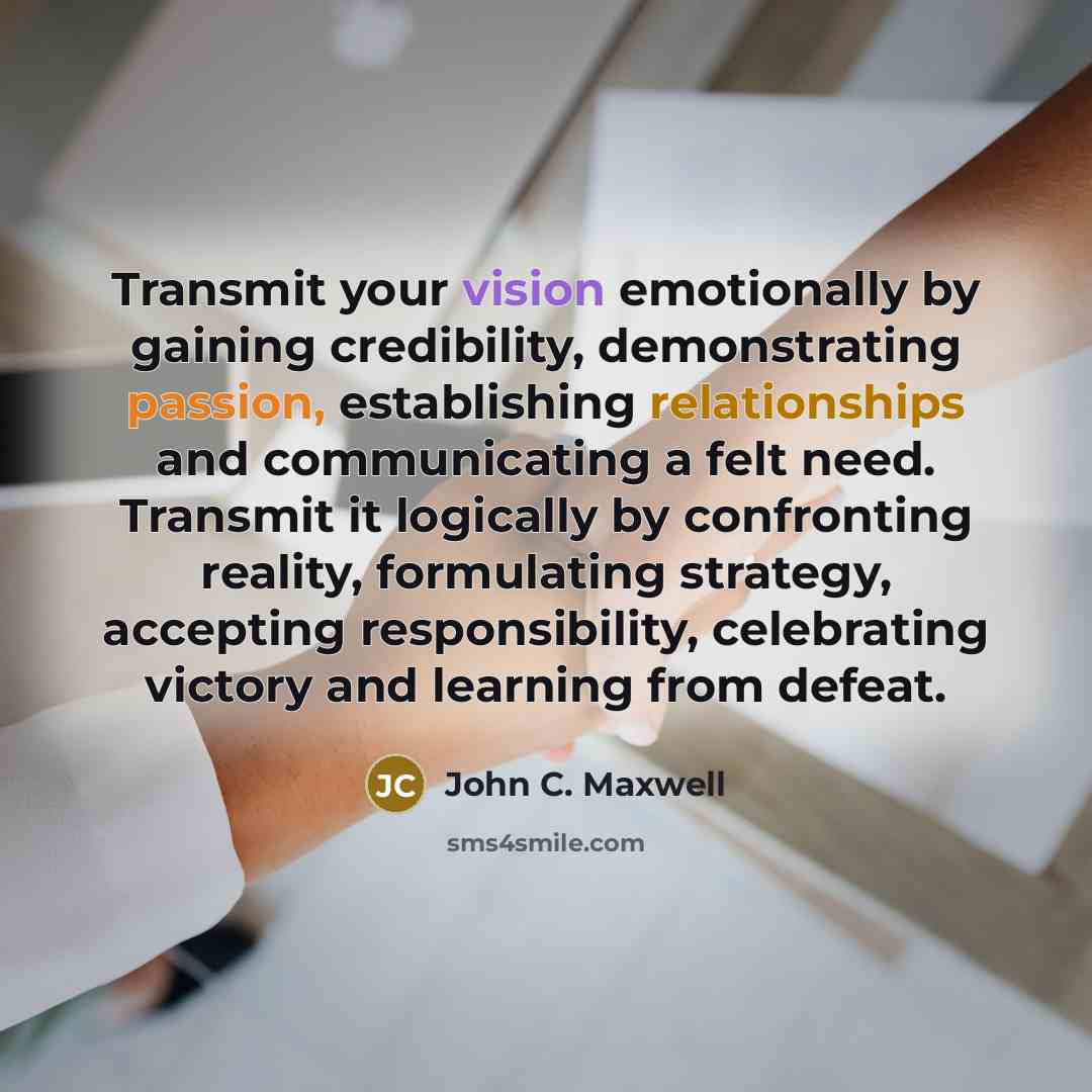 “Transmit your vision emotionally by gaining credibility, demonstrating passion, establishing relationships and communicating a felt need. Transmit it logically by confronting reality, formulating strategy, accepting responsibility, celebrating victory and learning from defeat.” quote by John C. Maxwell
