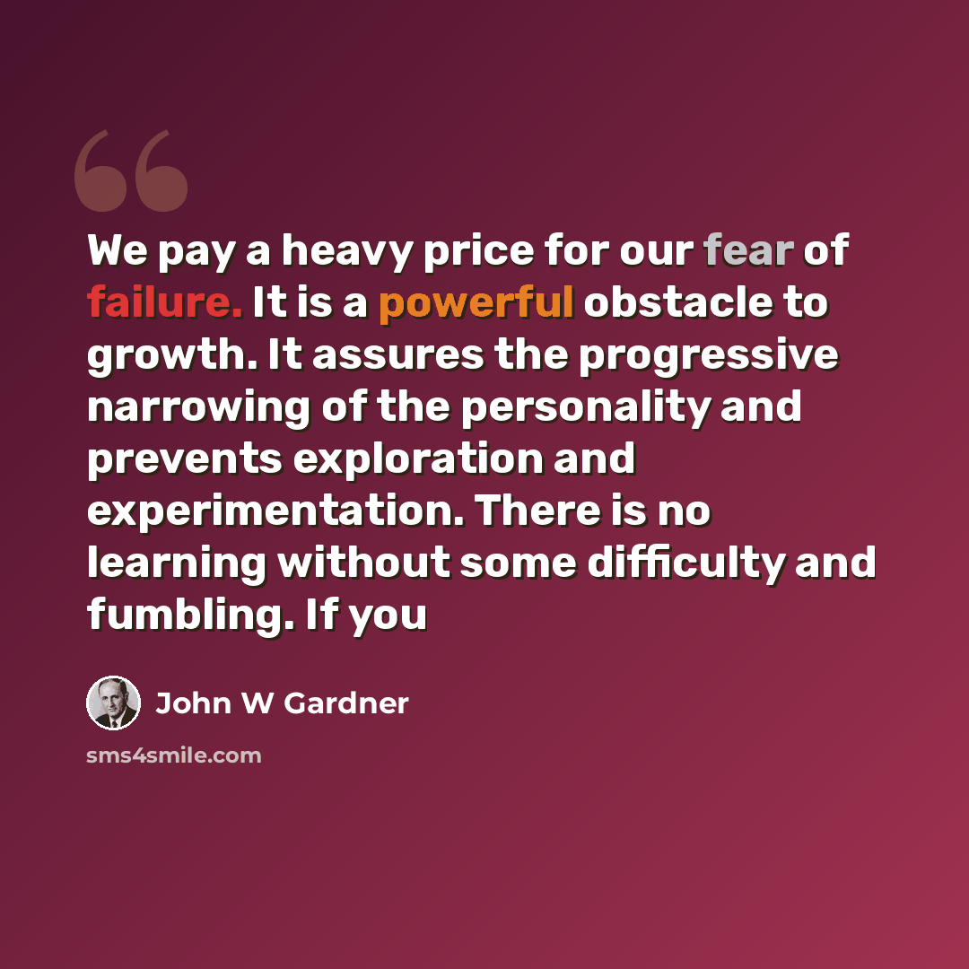 “We pay a heavy price for our fear of failure. It is a powerful obstacle to growth. It assures the progressive narrowing of the personality and prevents exploration and experimentation. There is no learning without some difficulty and fumbling. If you” quote by John W Gardner