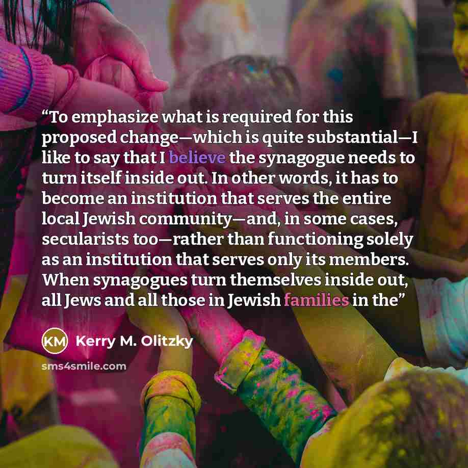 “To emphasize what is required for this proposed change—which is quite substantial—I like to say that I believe the synagogue needs to turn itself inside out. In other words, it has to become an institution that serves the entire local Jewish community—and, in some cases, secularists too—rather…” quote by Kerry M. Olitzky