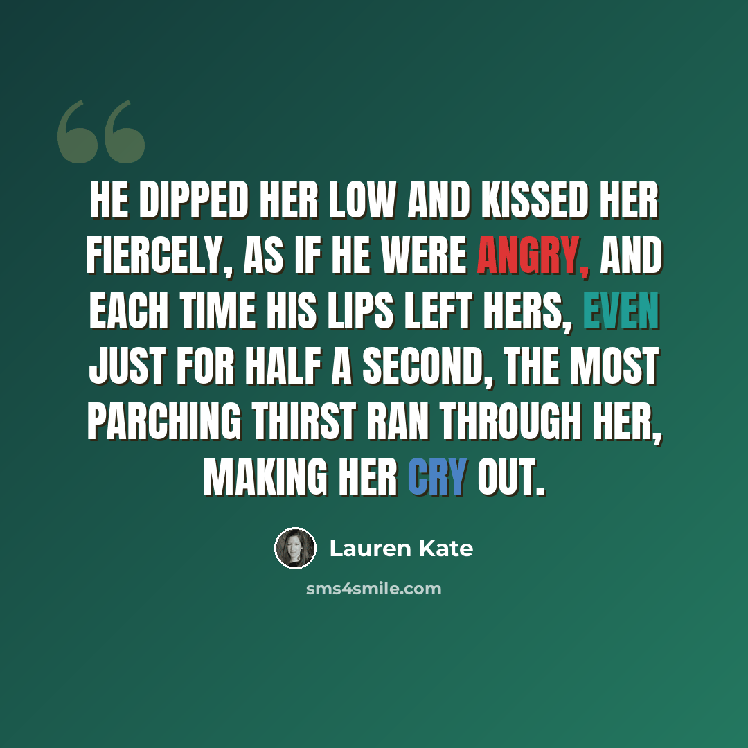 “He dipped her low and kissed her fiercely, as if he were angry, and each time his lips left hers, even just for half a second, the most parching thirst ran through her, making her cry out.” quote by Lauren Kate
