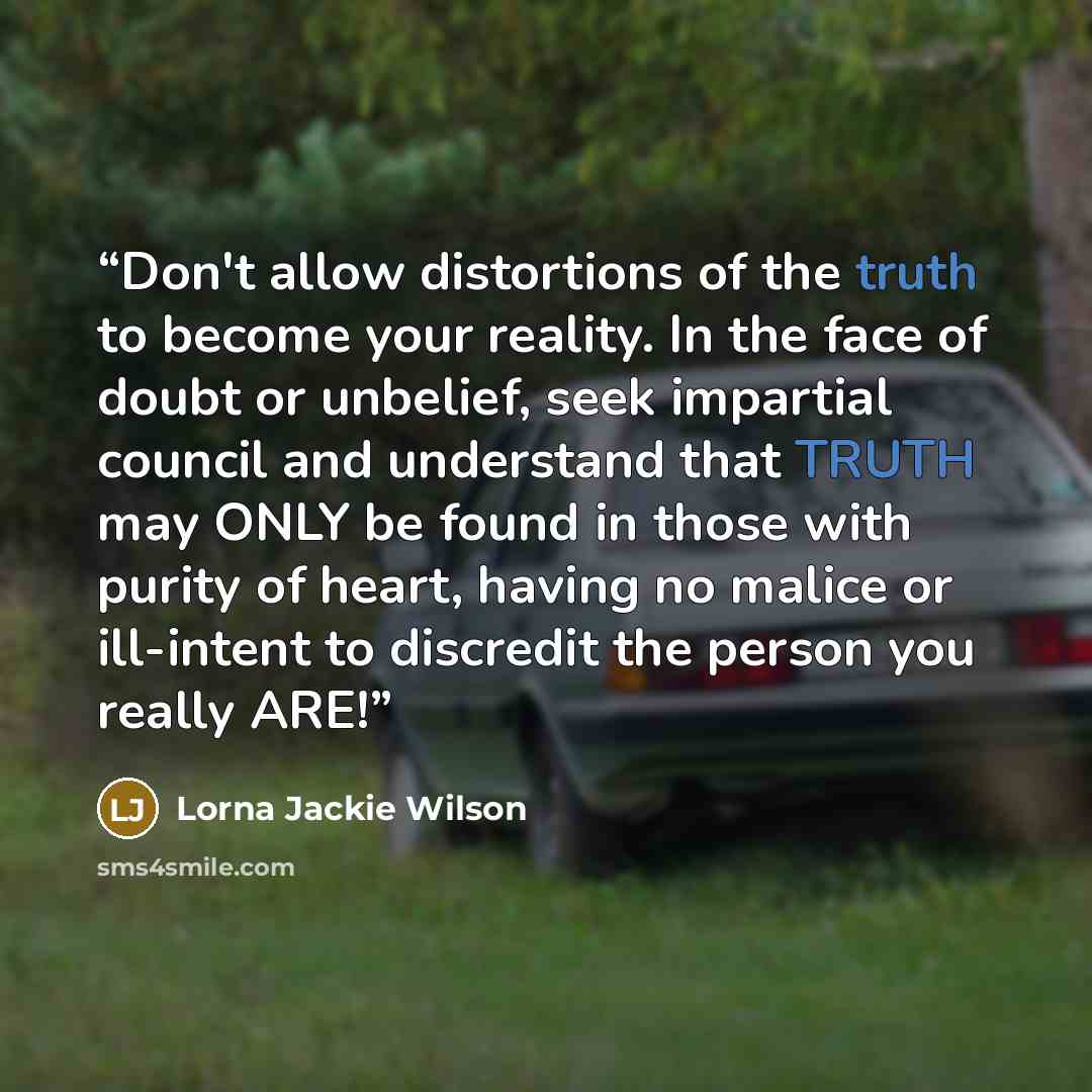 “Don't allow distortions of the truth to become your reality. In the face of doubt or unbelief, seek impartial council and understand that TRUTH may ONLY be found in those with purity of heart, having no malice or ill-intent to discredit the person you really ARE!” quote by Lorna Jackie Wilson