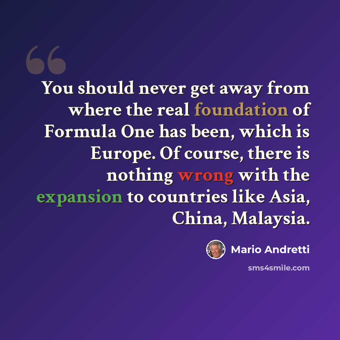 “You should never get away from where the real foundation of Formula One has been, which is Europe. Of course, there is nothing wrong with the expansion to countries like Asia, China, Malaysia.” quote by Mario Andretti