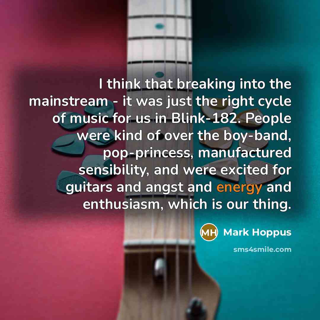 “I think that breaking into the mainstream - it was just the right cycle of music for us in Blink-182. People were kind of over the boy-band, pop-princess, manufactured sensibility, and were excited for guitars and angst and energy and enthusiasm, which is our thing.” quote by Mark Hoppus