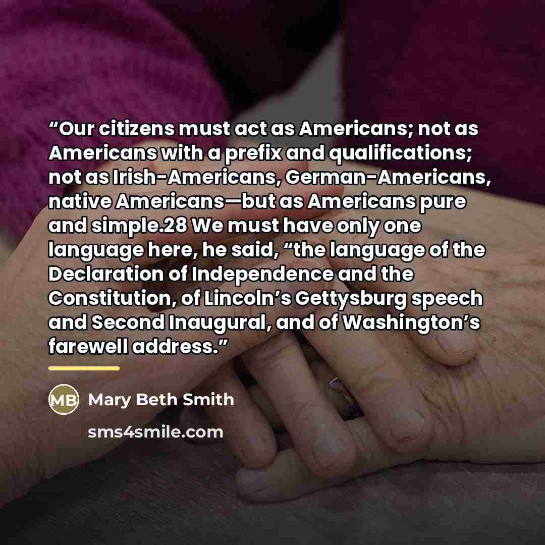 “Our citizens must act as Americans; not as Americans with a prefix and qualifications; not as Irish-Americans, German-Americans, native Americans—but as Americans pure and simple.28 We must have only one language here, he said, “the language of the Declaration of Independence and the Constitution…” quote by Mary Beth Smith
