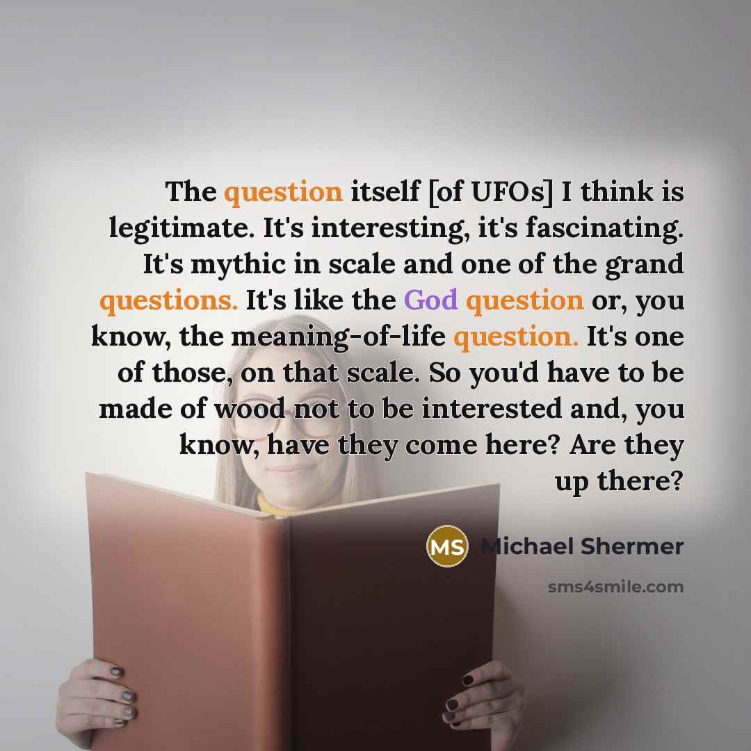 “The question itself [of UFOs] I think is legitimate. It's interesting, it's fascinating. It's mythic in scale and one of the grand questions. It's like the God question or, you know, the meaning-of-life question. It's one of those, on that scale. So you'd have to be made of wood not to be…” quote by Michael Shermer