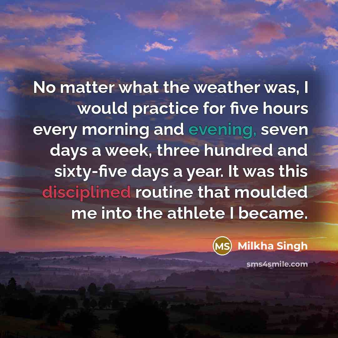 “No matter what the weather was, I would practice for five hours every morning and evening, seven days a week, three hundred and sixty-five days a year. It was this disciplined routine that moulded me into the athlete I became.” quote by Milkha Singh