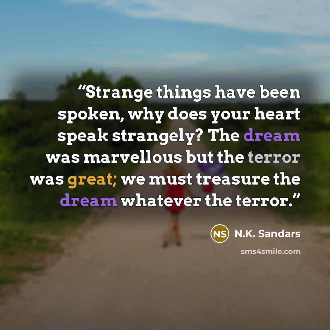 “Strange things have been spoken, why does your heart speak strangely? The dream was marvellous but the terror was great; we must treasure the dream whatever the terror.” quote by N.K. Sandars