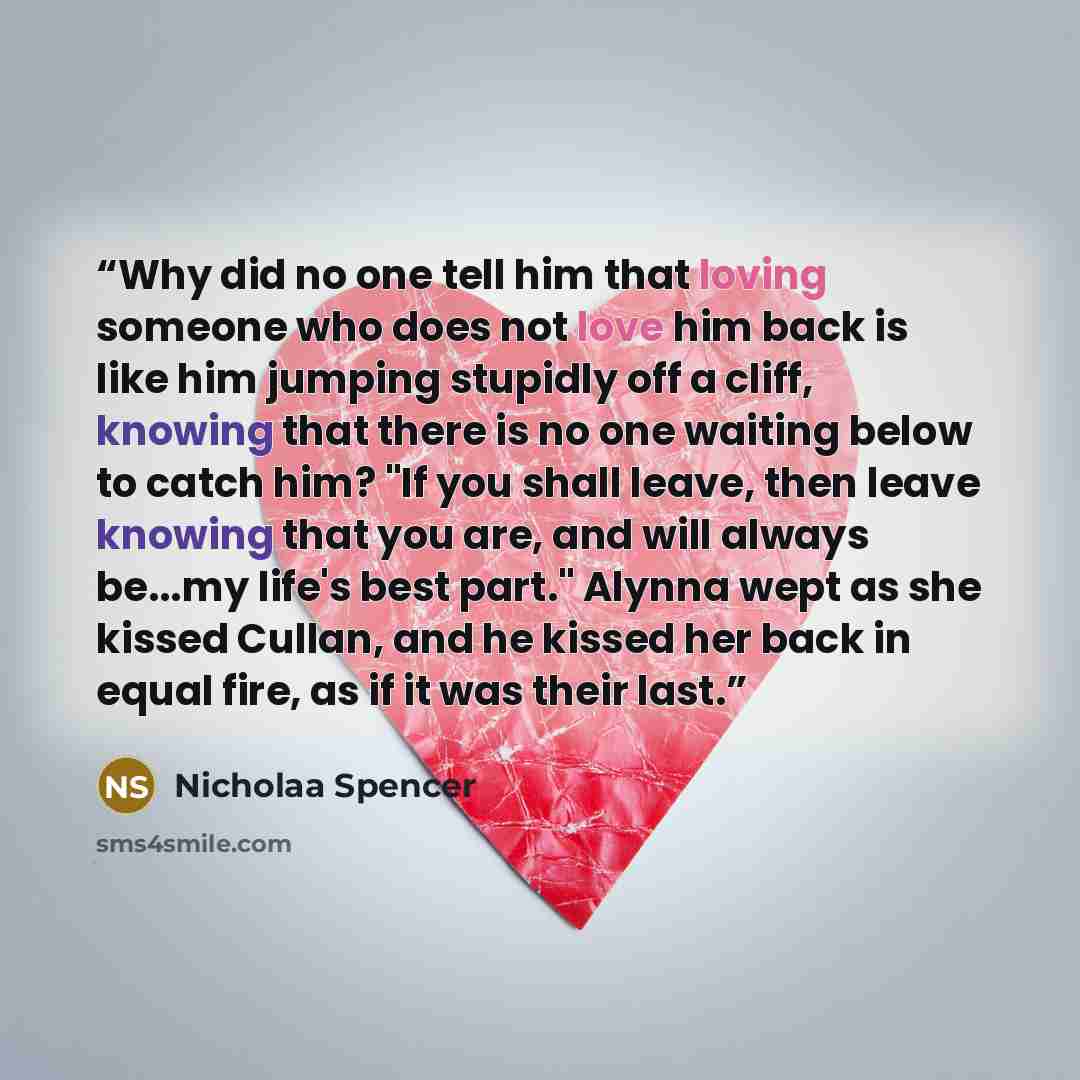“Why did no one tell him that loving someone who does not love him back is like him jumping stupidly off a cliff, knowing that there is no one waiting below to catch him? "If you shall leave, then leave knowing that you are, and will always be...my life's best part." Alynna wept as she kissed…” quote by Nicholaa Spencer