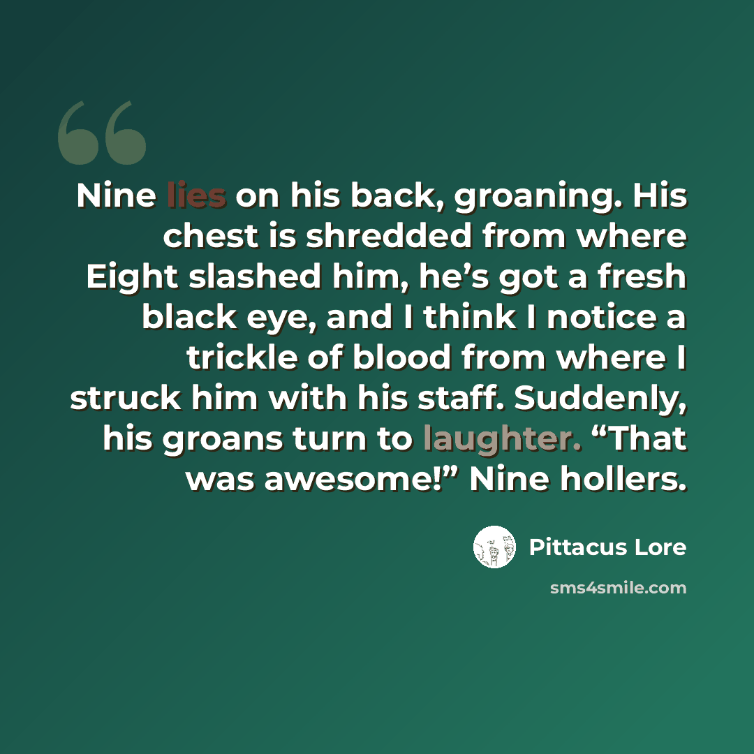 “Nine lies on his back, groaning. His chest is shredded from where Eight slashed him, he’s got a fresh black eye, and I think I notice a trickle of blood from where I struck him with his staff. Suddenly, his groans turn to laughter. “That was awesome!” Nine hollers.” quote by Pittacus Lore