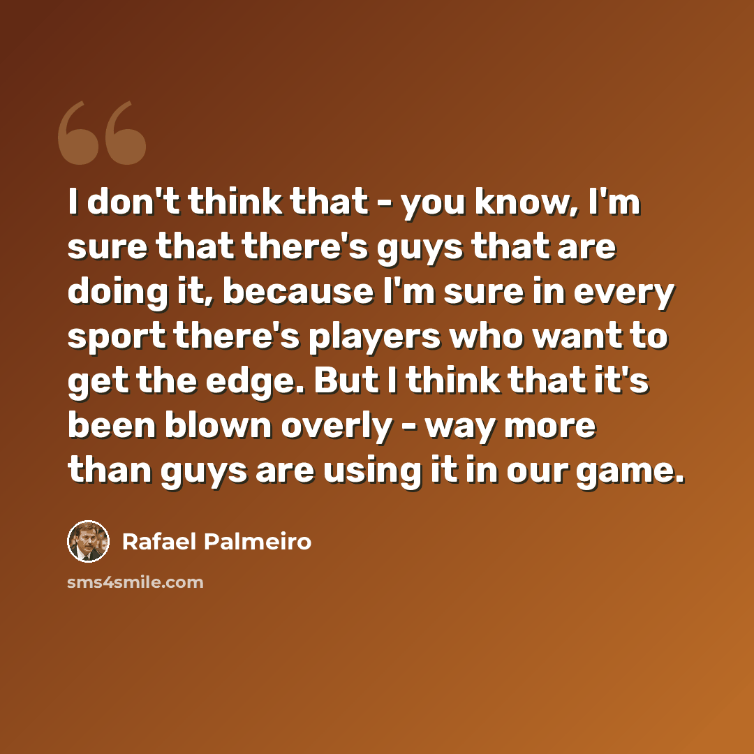 “I don't think that - you know, I'm sure that there's guys that are doing it, because I'm sure in every sport there's players who want to get the edge. But I think that it's been blown overly - way more than guys are using it in our game.” quote by Rafael Palmeiro