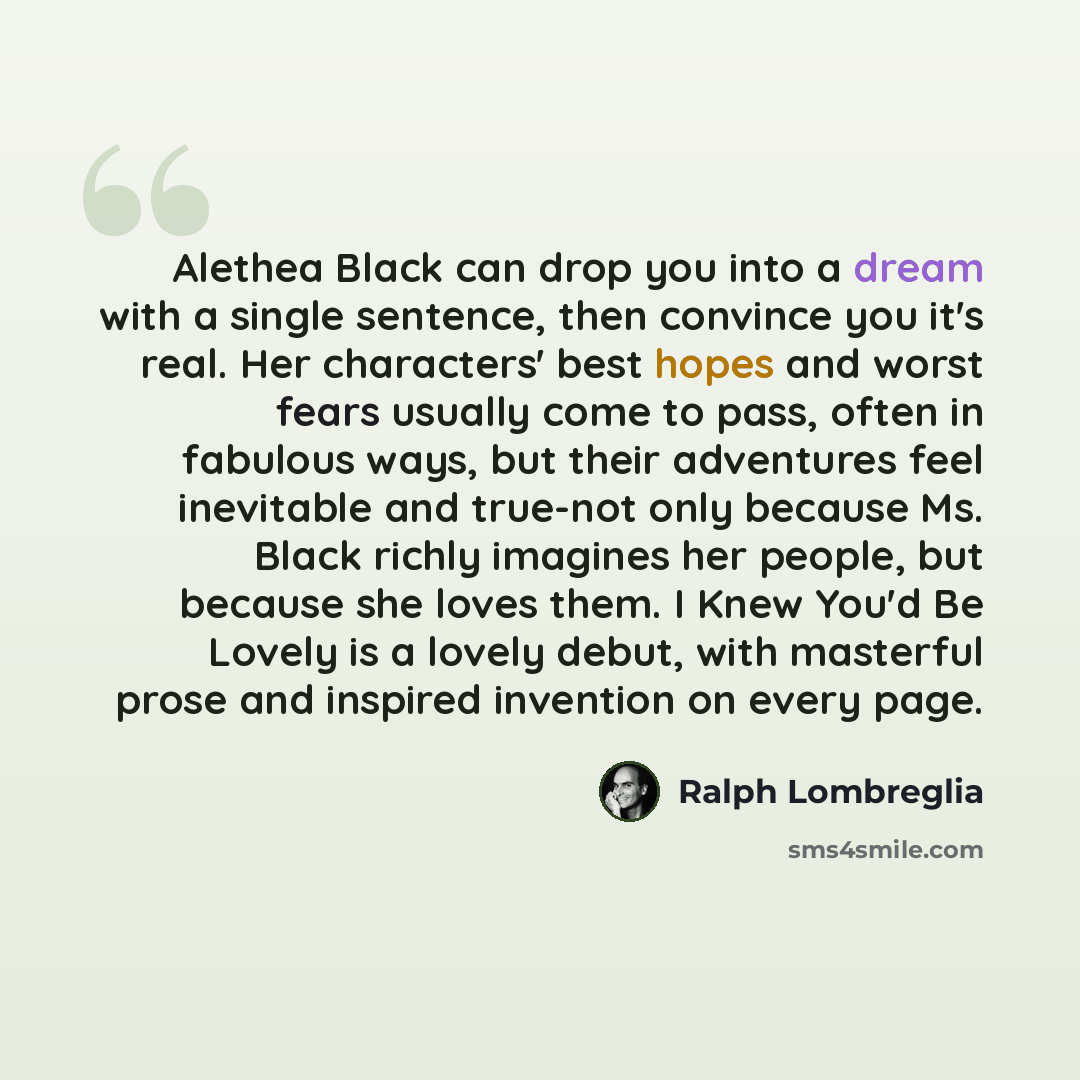 “Alethea Black can drop you into a dream with a single sentence, then convince you it's real. Her characters' best hopes and worst fears usually come to pass, often in fabulous ways, but their adventures feel inevitable and true-not only because Ms. Black richly imagines her people, but because she…” quote by Ralph Lombreglia