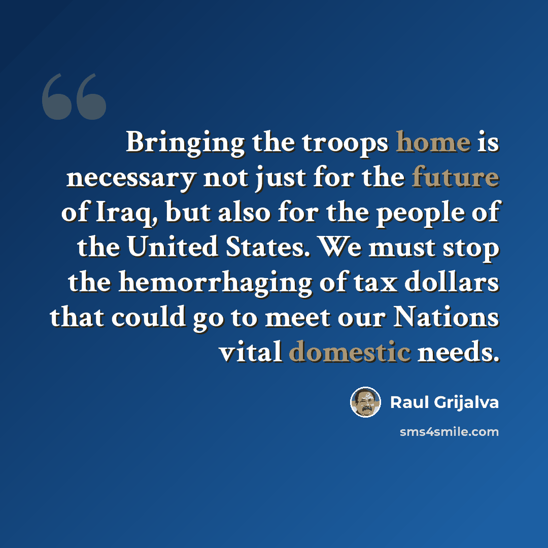 “Bringing the troops home is necessary not just for the future of Iraq, but also for the people of the United States. We must stop the hemorrhaging of tax dollars that could go to meet our Nations vital domestic needs.” quote by Raul Grijalva
