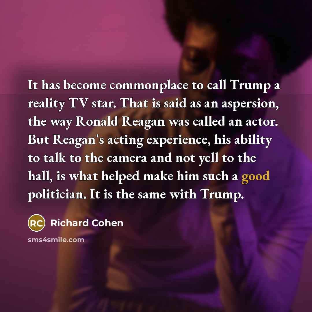 “It has become commonplace to call Trump a reality TV star. That is said as an aspersion, the way Ronald Reagan was called an actor. But Reagan's acting experience, his ability to talk to the camera and not yell to the hall, is what helped make him such a good politician. It is the same with Trump.” quote by Richard Cohen