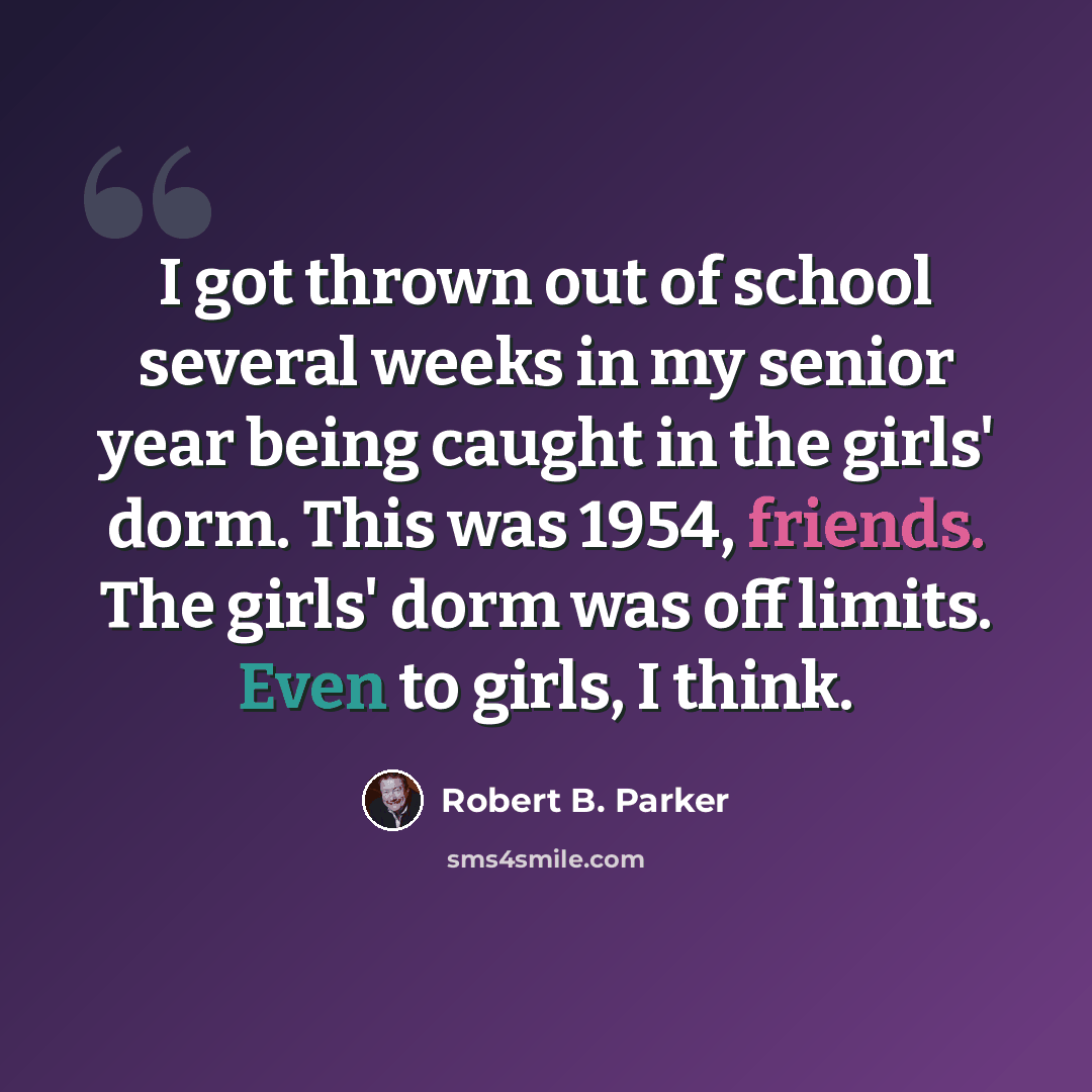 “I got thrown out of school several weeks in my senior year being caught in the girls' dorm. This was 1954, friends. The girls' dorm was off limits. Even to girls, I think.” quote by Robert B. Parker