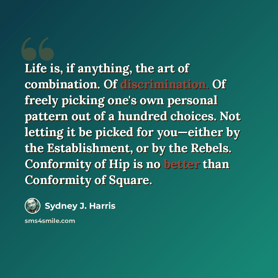 “Life is, if anything, the art of combination. Of discrimination. Of freely picking one's own personal pattern out of a hundred choices. Not letting it be picked for you—either by the Establishment, or by the Rebels. Conformity of Hip is no better than Conformity of Square.” quote by Sydney J. Harris