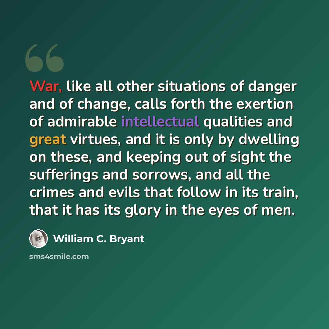 “War, like all other situations of danger and of change, calls forth the exertion of admirable intellectual qualities and great virtues, and it is only by dwelling on these, and keeping out of sight the sufferings and sorrows, and all the crimes and evils that follow in its train, that it has its…” quote by William C. Bryant