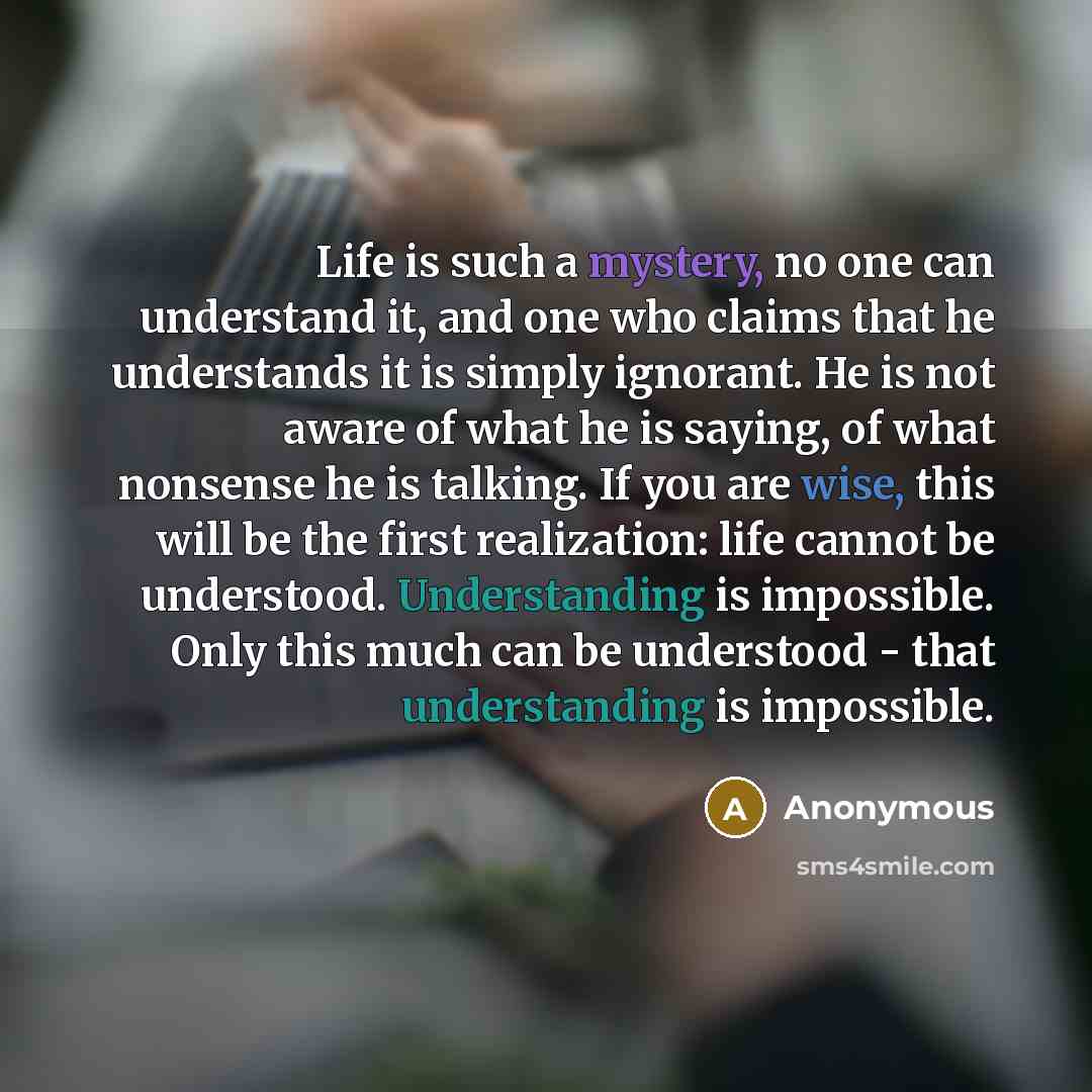 “Life is such a mystery, no one can understand it, and one who claims that he understands it is simply ignorant. He is not aware of what he is saying, of what nonsense he is talking. If you are wise, this will be the first realization: life cannot be understood. Understanding is impossible. Only…” quote by Anonymous