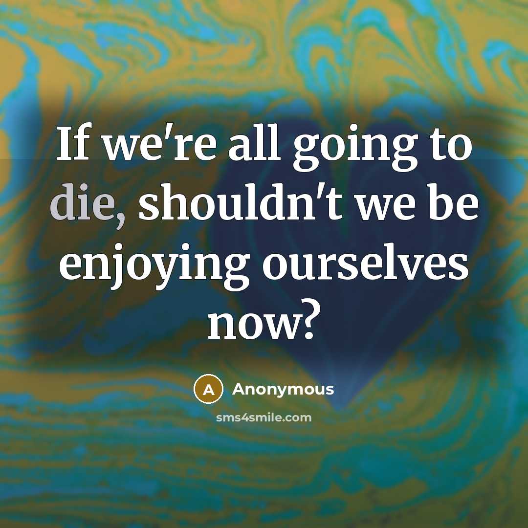 “If we're all going to die, shouldn't we be enjoying ourselves now?” quote by Anonymous