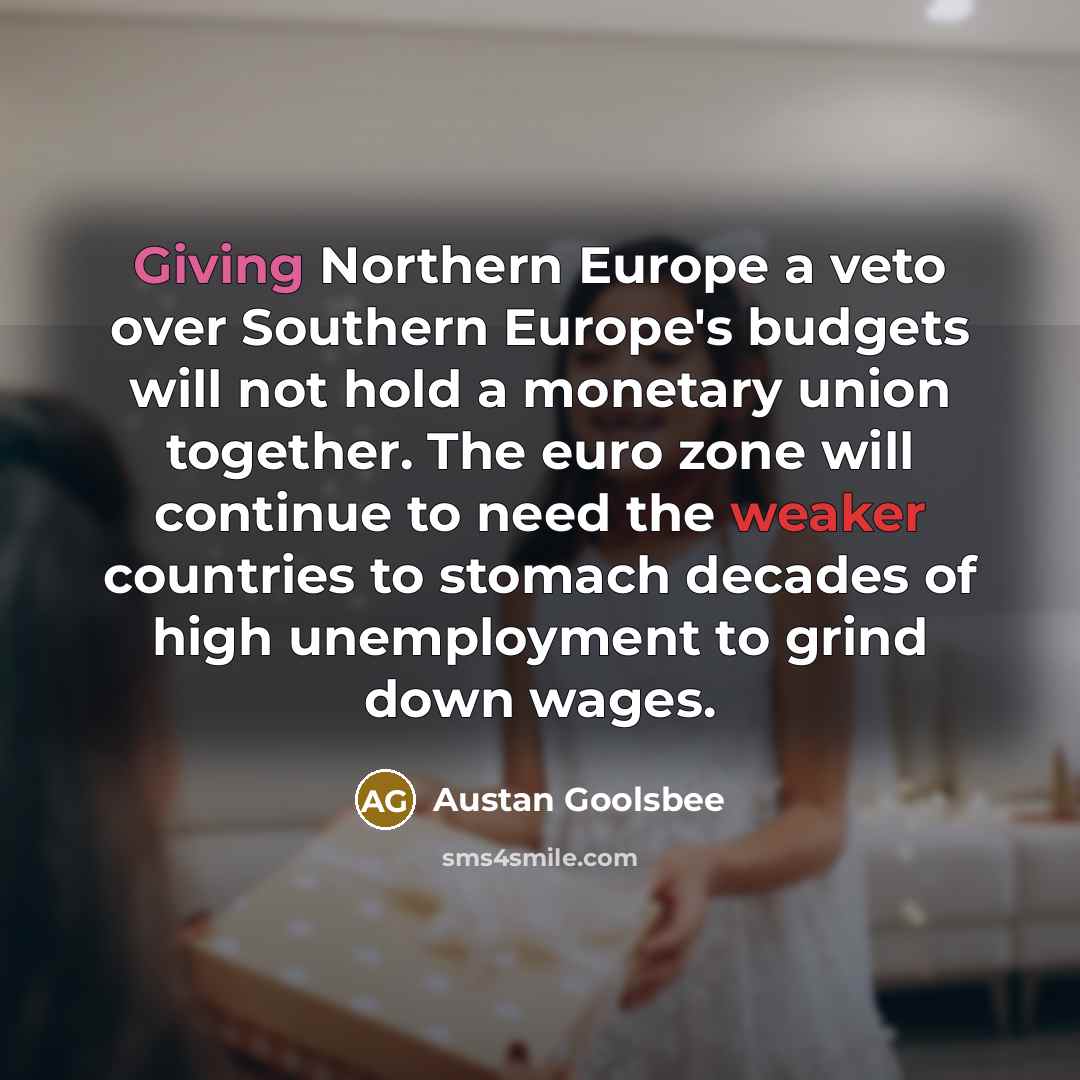 “Giving Northern Europe a veto over Southern Europe's budgets will not hold a monetary union together. The euro zone will continue to need the weaker countries to stomach decades of high unemployment to grind down wages.” quote by Austan Goolsbee