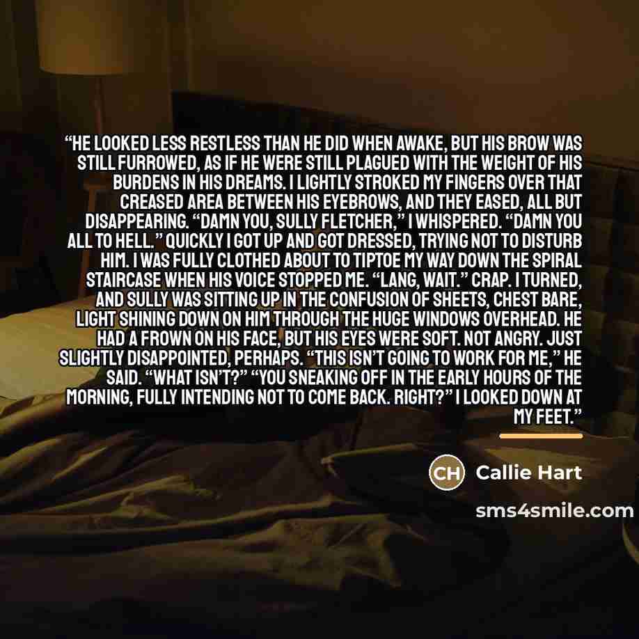 “He looked less restless than he did when awake, but his brow was still furrowed, as if he were still plagued with the weight of his burdens in his dreams. I lightly stroked my fingers over that creased area between his eyebrows, and they eased, all but disappearing. “Damn you, Sully Fletcher,” I…” quote by Callie Hart