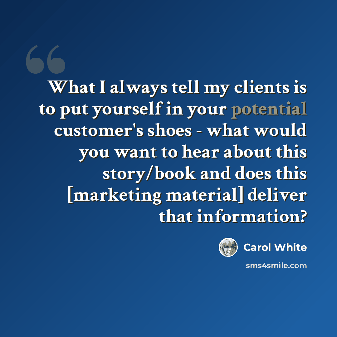 “What I always tell my clients is to put yourself in your potential customer's shoes - what would you want to hear about this story/book and does this [marketing material] deliver that information?” quote by Carol White