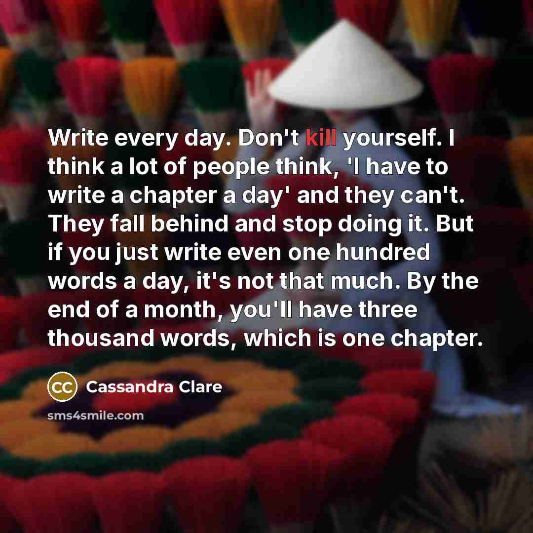 “Write every day. Don't kill yourself. I think a lot of people think, 'I have to write a chapter a day' and they can't. They fall behind and stop doing it. But if you just write even one hundred words a day, it's not that much. By the end of a month, you'll have three thousand words, which is one…” quote by Cassandra Clare