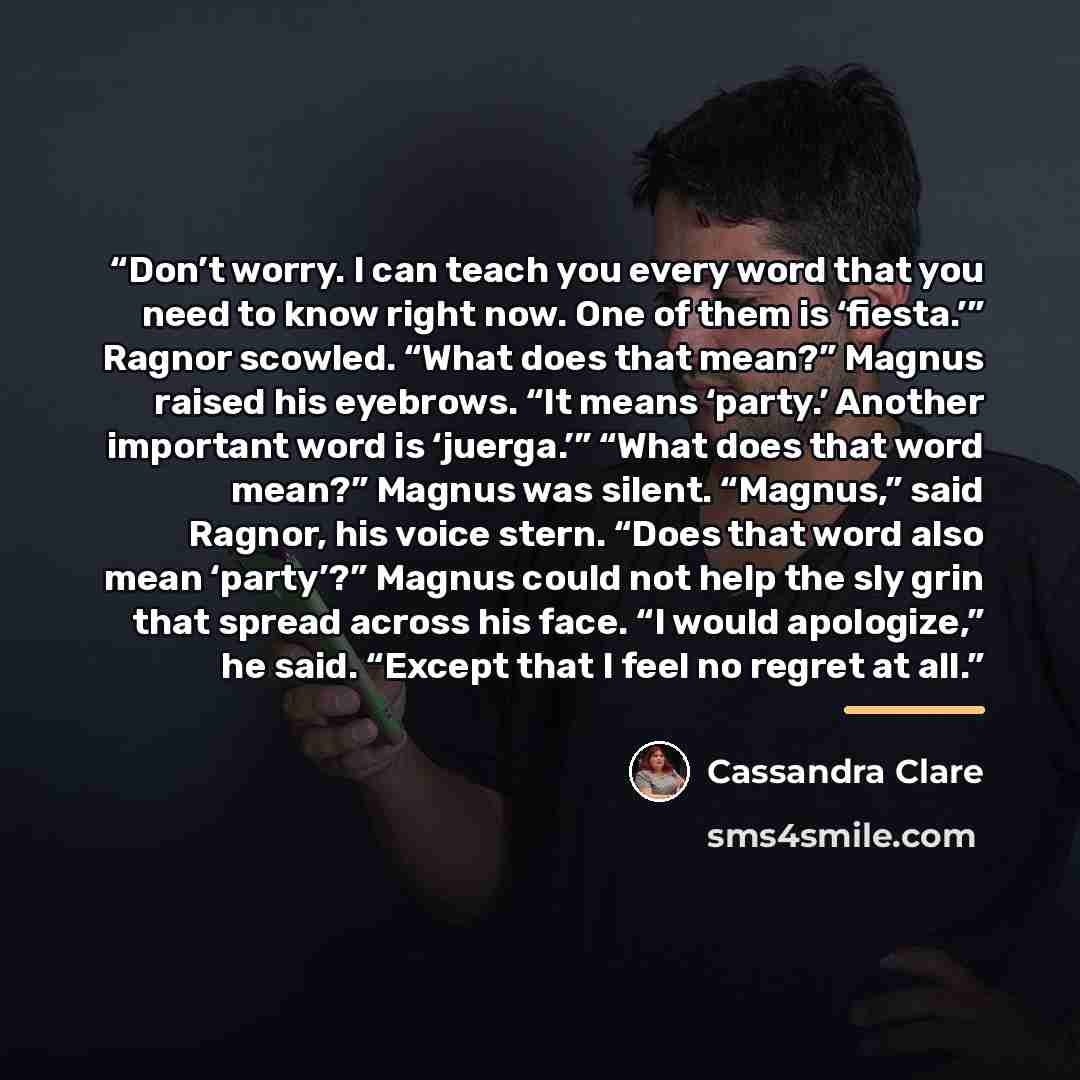 “Don’t worry. I can teach you every word that you need to know right now. One of them is ‘fiesta.’” Ragnor scowled. “What does that mean?” Magnus raised his eyebrows. “It means ‘party.’ Another important word is ‘juerga.’” “What does that word mean?” Magnus was silent. “Magnus,” said Ragnor, his…” quote by Cassandra Clare