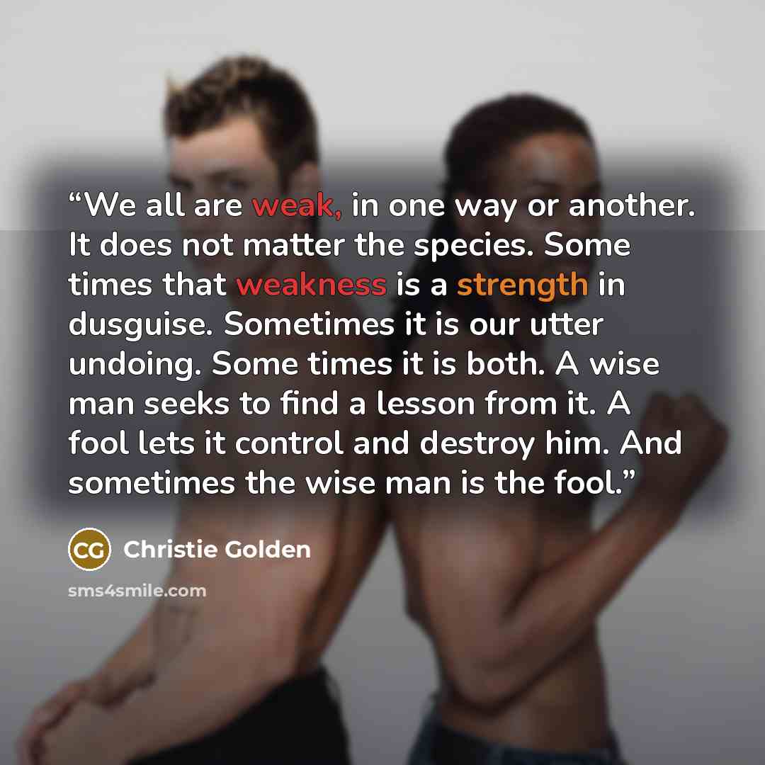 “We all are weak, in one way or another. It does not matter the species. Some times that weakness is a strength in dusguise. Sometimes it is our utter undoing. Some times it is both. A wise man seeks to find a lesson from it. A fool lets it control and destroy him. And sometimes the wise man is the…” quote by Christie Golden