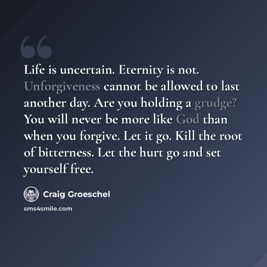 “Life is uncertain. Eternity is not. Unforgiveness cannot be allowed to last another day. Are you holding a grudge? You will never be more like God than when you forgive. Let it go. Kill the root of bitterness. Let the hurt go and set yourself free.” quote by Craig Groeschel