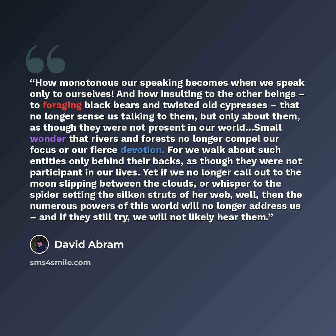 “How monotonous our speaking becomes when we speak only to ourselves! And how insulting to the other beings – to foraging black bears and twisted old cypresses – that no longer sense us talking to them, but only about them, as though they were not present in our world…Small wonder that rivers and…” quote by David Abram