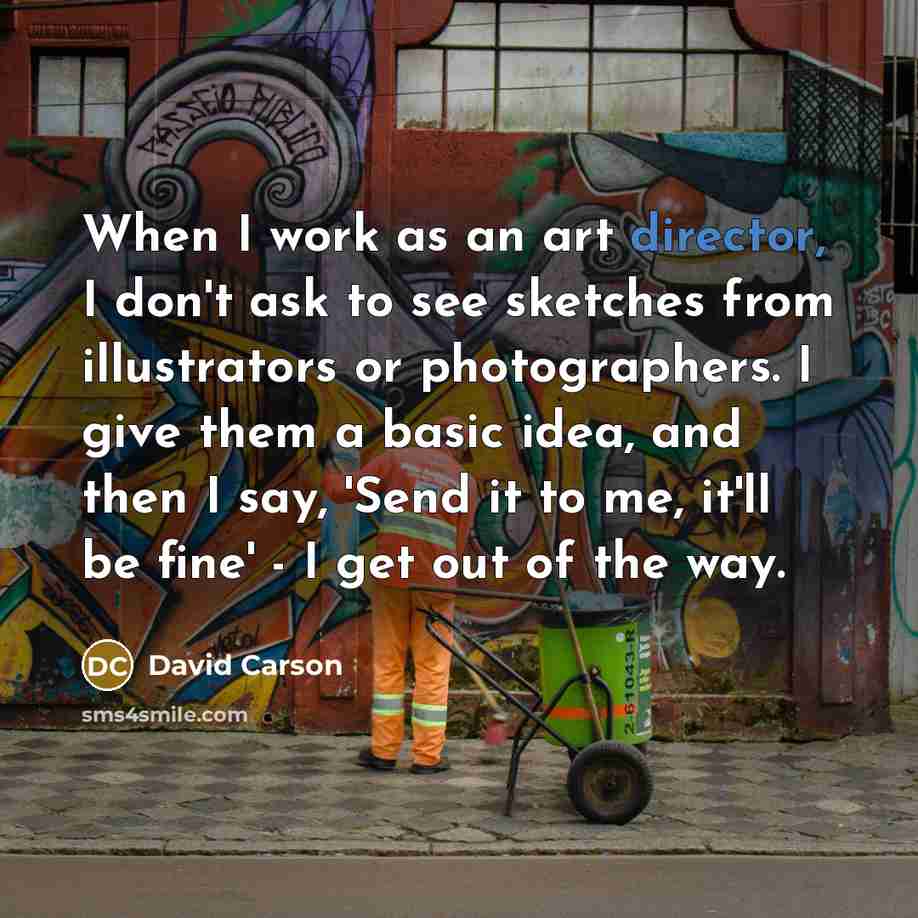 “When I work as an art director, I don't ask to see sketches from illustrators or photographers. I give them a basic idea, and then I say, 'Send it to me, it'll be fine' - I get out of the way.” quote by David Carson