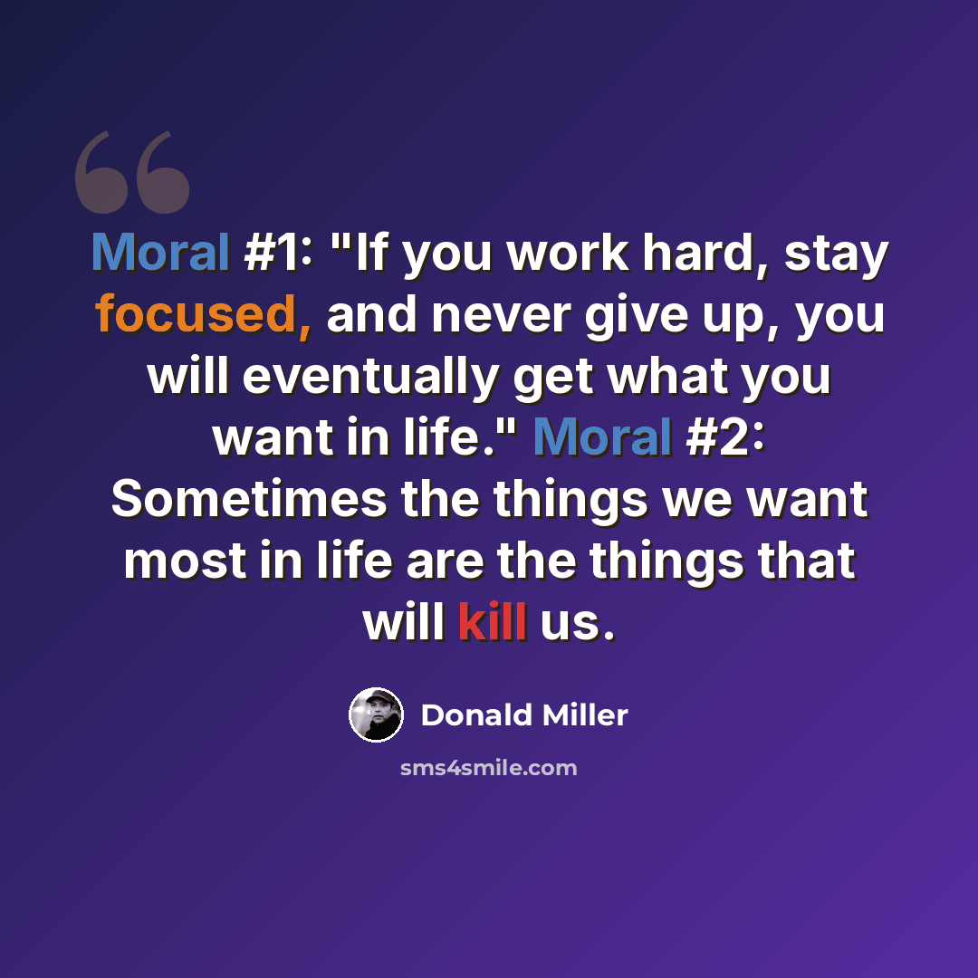 “Moral #1: "If you work hard, stay focused, and never give up, you will eventually get what you want in life." Moral #2: Sometimes the things we want most in life are the things that will kill us.” quote by Donald Miller