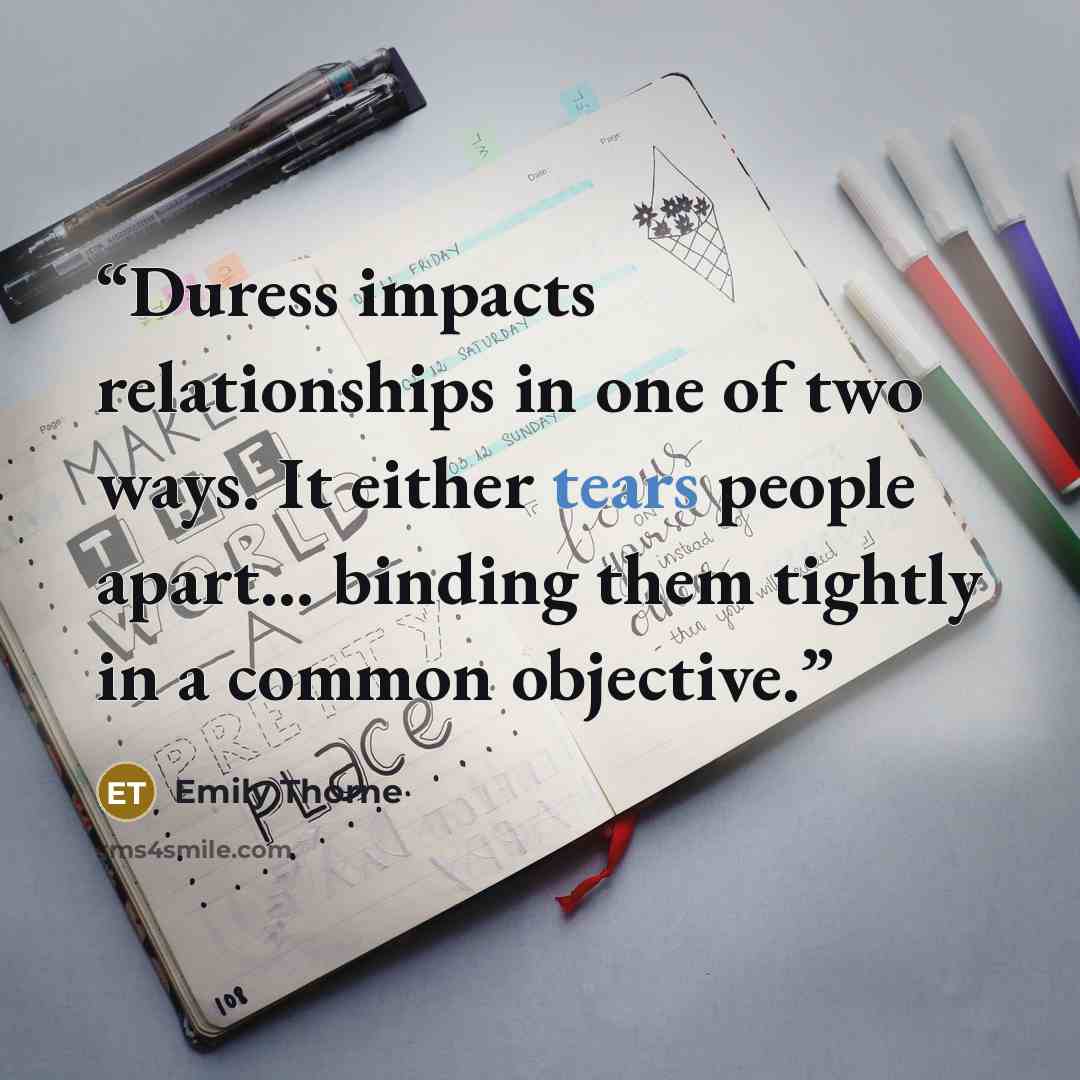 “Duress impacts relationships in one of two ways. It either tears people apart... binding them tightly in a common objective.” quote by Emily Thorne