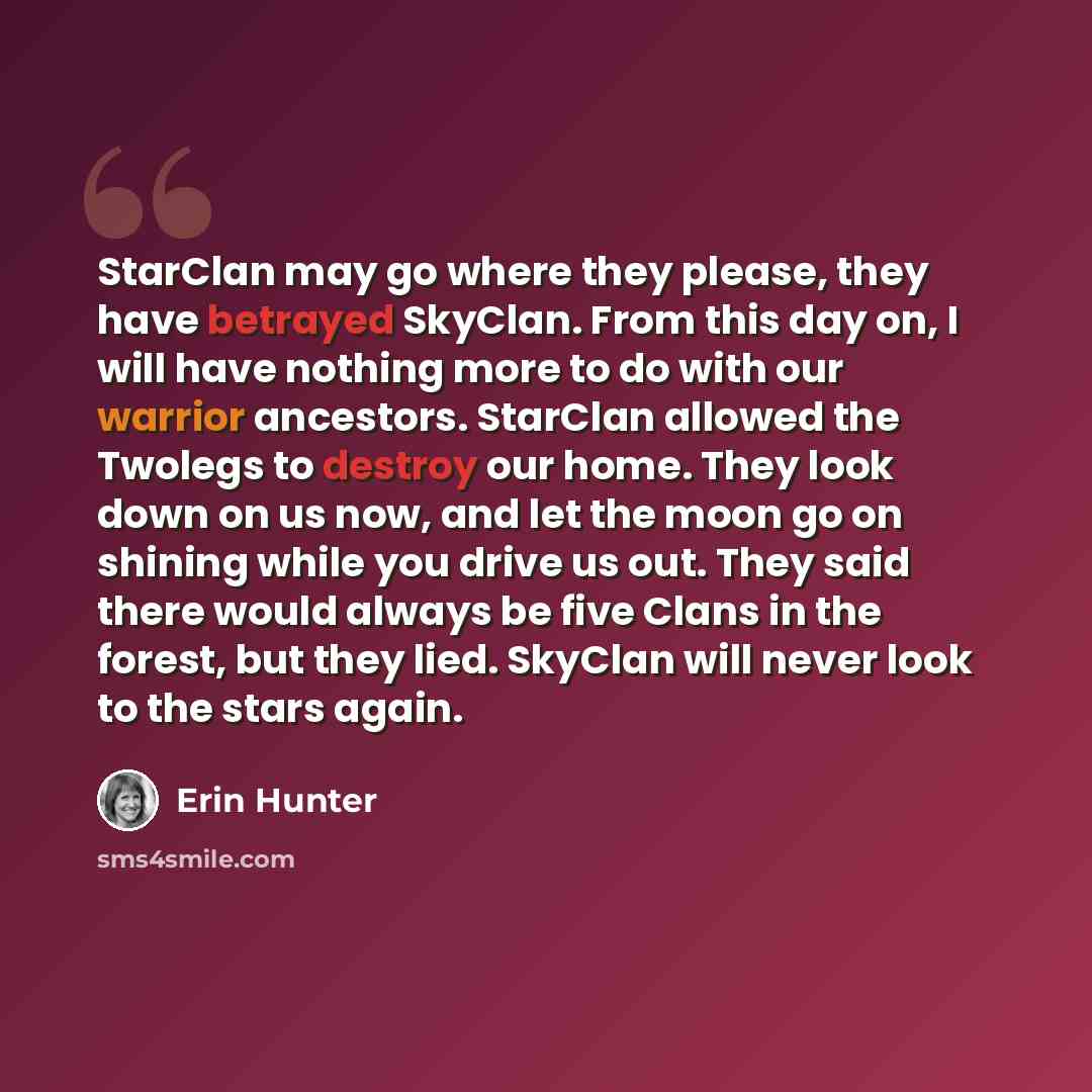 “StarClan may go where they please, they have betrayed SkyClan. From this day on, I will have nothing more to do with our warrior ancestors. StarClan allowed the Twolegs to destroy our home. They look down on us now, and let the moon go on shining while you drive us out. They said there would…” quote by Erin Hunter