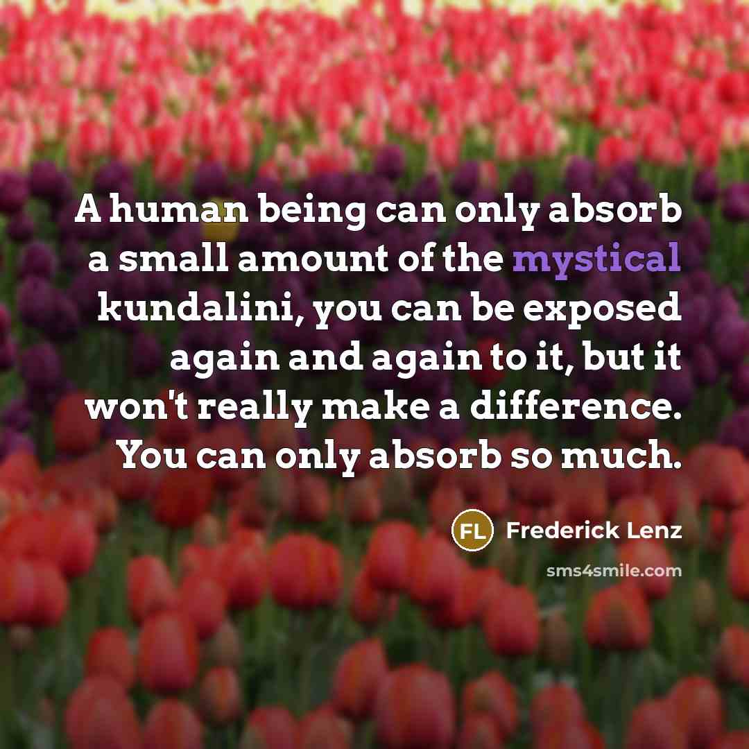 “A human being can only absorb a small amount of the mystical kundalini, you can be exposed again and again to it, but it won't really make a difference. You can only absorb so much.” quote by Frederick Lenz