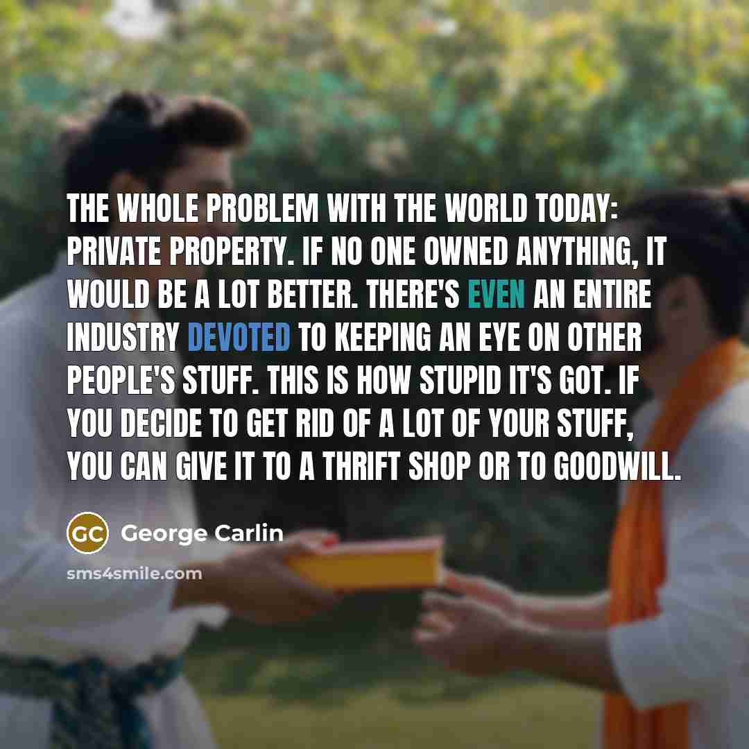 “The whole problem with the world today: private property. If no one owned anything, it would be a lot better. There's even an entire industry devoted to keeping an eye on other people's stuff. This is how stupid it's got. If you decide to get rid of a lot of your stuff, you can give it to a thrift…” quote by George Carlin