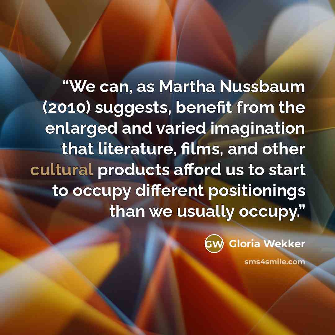 “We can, as Martha Nussbaum (2010) suggests, benefit from the enlarged and varied imagination that literature, films, and other cultural products afford us to start to occupy different positionings than we usually occupy.” quote by Gloria Wekker