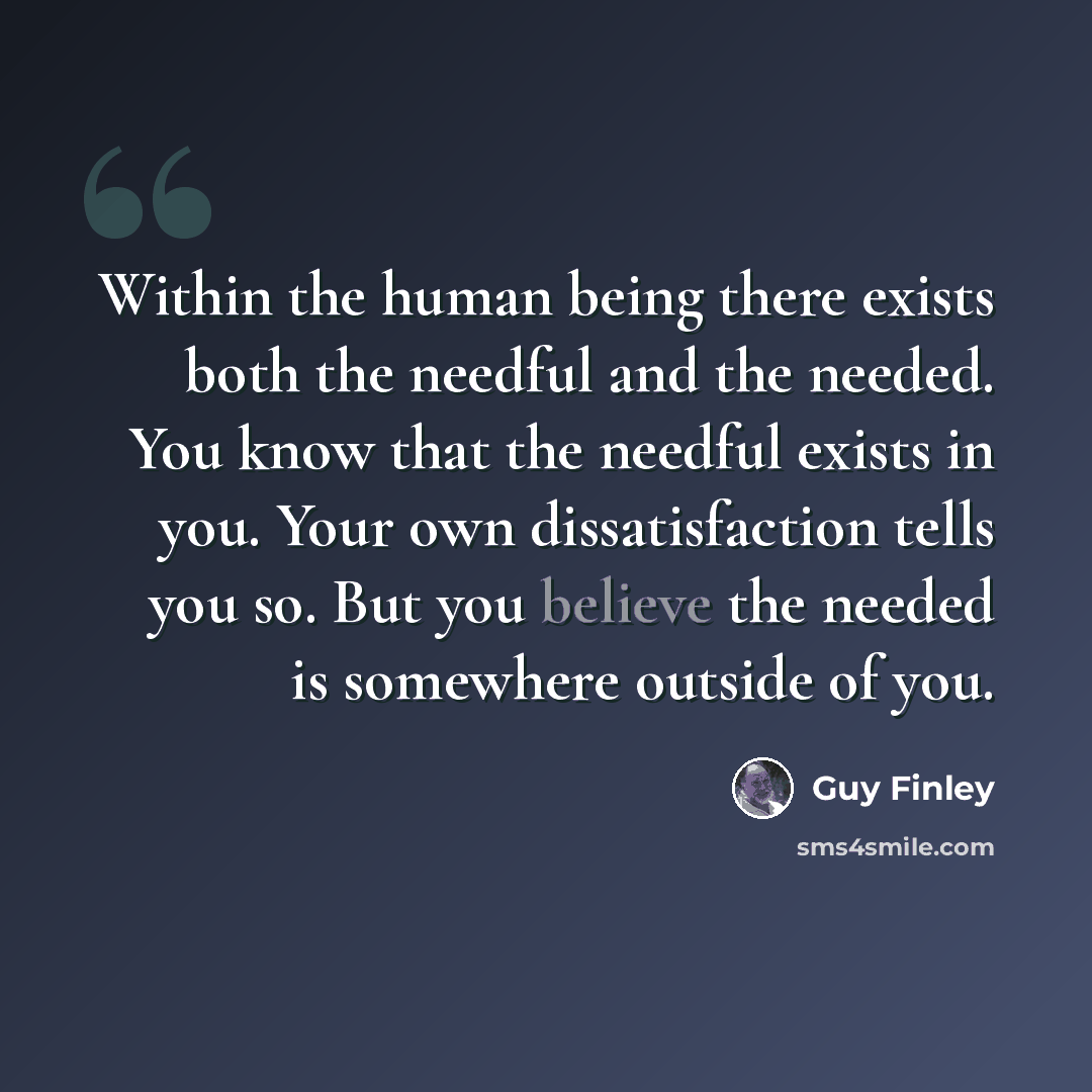 “Within the human being there exists both the needful and the needed. You know that the needful exists in you. Your own dissatisfaction tells you so. But you believe the needed is somewhere outside of you.” quote by Guy Finley