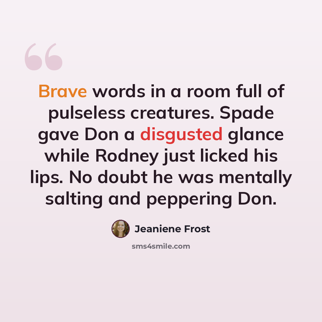 “Brave words in a room full of pulseless creatures. Spade gave Don a disgusted glance while Rodney just licked his lips. No doubt he was mentally salting and peppering Don.” quote by Jeaniene Frost