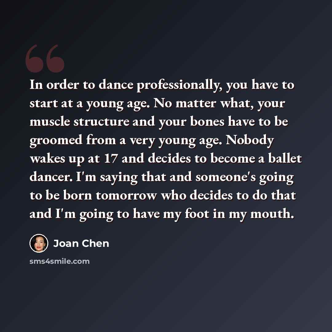 “In order to dance professionally, you have to start at a young age. No matter what, your muscle structure and your bones have to be groomed from a very young age. Nobody wakes up at 17 and decides to become a ballet dancer. I'm saying that and someone's going to be born tomorrow who decides to do…” quote by Joan Chen