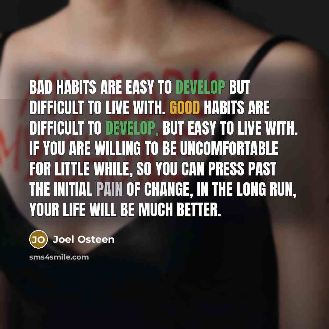 “Bad habits are easy to develop but difficult to live with. Good habits are difficult to develop, but easy to live with. If you are willing to be uncomfortable for little while, so you can press past the initial pain of change, in the long run, your life will be much better.” quote by Joel Osteen