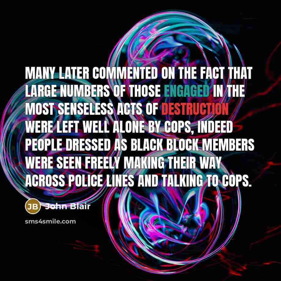 “Many later commented on the fact that large numbers of those engaged in the most senseless acts of destruction were left well alone by cops, indeed people dressed as Black Block members were seen freely making their way across police lines and talking to cops.” quote by John Blair
