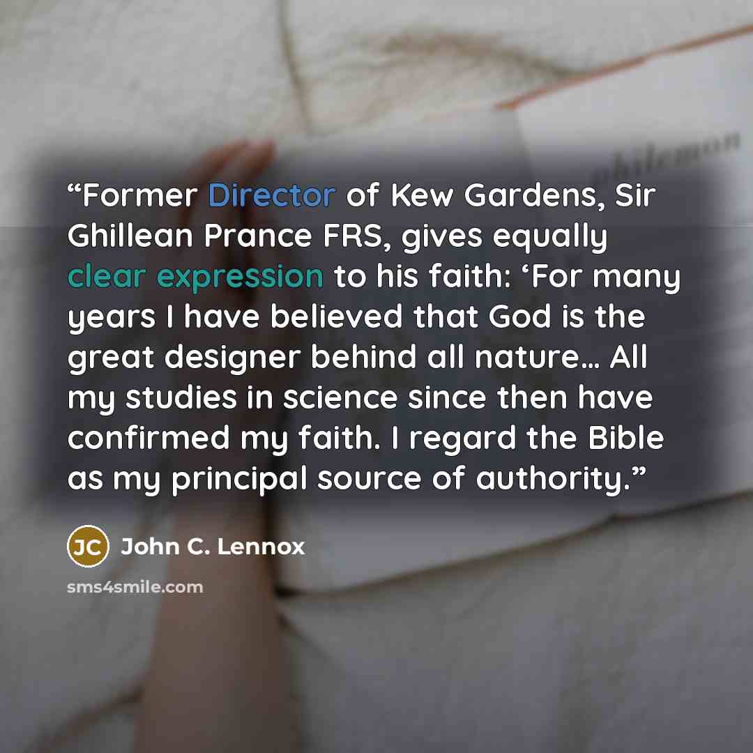 “Former Director of Kew Gardens, Sir Ghillean Prance FRS, gives equally clear expression to his faith: ‘For many years I have believed that God is the great designer behind all nature… All my studies in science since then have confirmed my faith. I regard the Bible as my principal source of…” quote by John C. Lennox