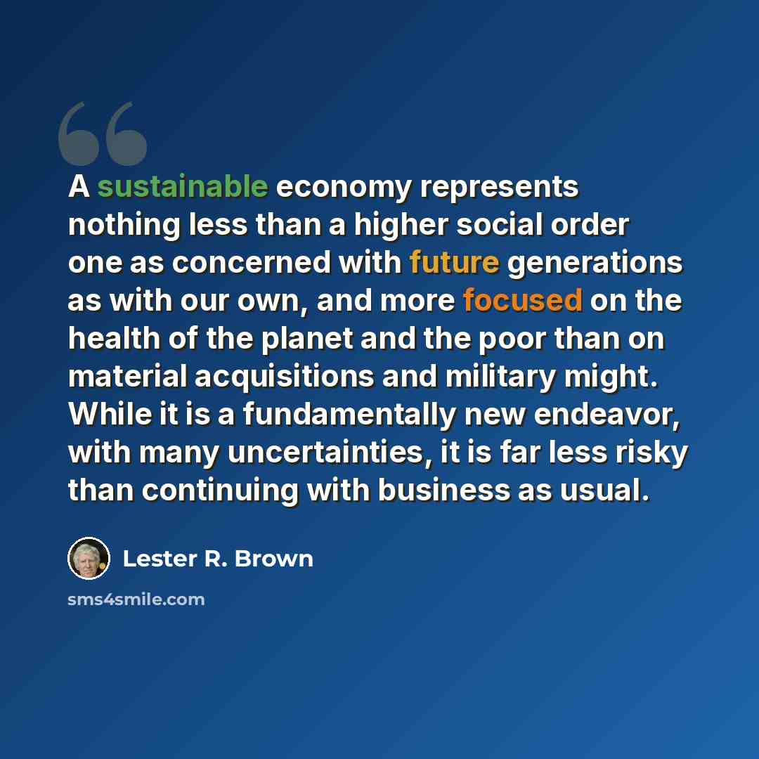 “A sustainable economy represents nothing less than a higher social order one as concerned with future generations as with our own, and more focused on the health of the planet and the poor than on material acquisitions and military might. While it is a fundamentally new endeavor, with many…” quote by Lester R. Brown
